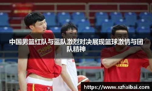中国男篮红队与蓝队激烈对决展现篮球激情与团队精神